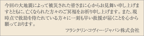 今回の大地震によって被災された皆さまに心からお見舞い申し上げますとともに、亡くなられた方々のご冥福をお祈り申し上げます。 また、現時点で救助を待たれている方々に一刻も早い救援が届くことを心から願っております。 フランクリン・コヴィー・ジャパン株式会社