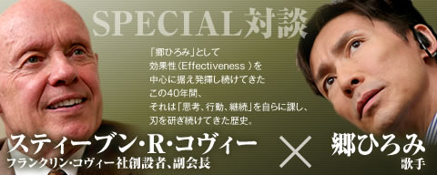 Effectiveness SPECIAL対談−「郷ひろみ」として効果性（Effectiveness ）を発揮し続けてきたこの40年間、それは「思考、活動、継続」として刃を研ぎ続けてきた歴史。｜郷ひろみ×スティーブン・R・コヴィー