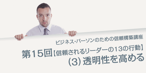 ビジネス・パーソンのための信頼構築講座 第15回「信頼されるリーダーの13の行動」（３）透明性を高める