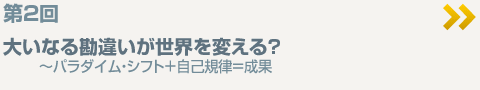 第2回  大いなる勘違いが世界を変える？  〜パラダイム・シフト＋自己規律＝成果