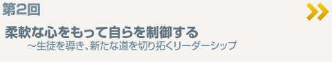 第2回　柔軟な心をもって自らを制御する　～生徒を導き、新たな道を切り拓くリーダーシップ